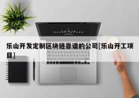 乐山开发定制区块链靠谱的公司[乐山开工项目]